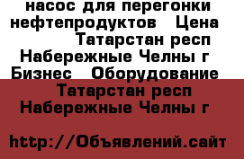 насос для перегонки нефтепродуктов › Цена ­ 12 000 - Татарстан респ., Набережные Челны г. Бизнес » Оборудование   . Татарстан респ.,Набережные Челны г.